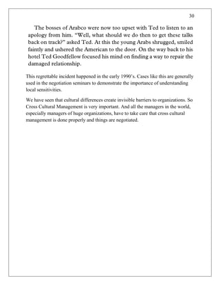 30
This regrettable incident happened in the early 1990‘s. Cases like this are generally
used in the negotiation seminars to demonstrate the importance of understanding
local sensitivities.
We have seen that cultural differences create invisible barriers to organizations. So
Cross Cultural Management is very important. And all the managers in the world,
especially managers of huge organizations, have to take care that cross cultural
management is done properly and things are negotiated.
 