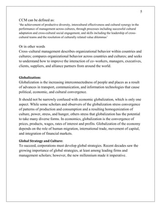 5
CCM can be defined as:
‗the achievement of productive diversity, intercultural effectiveness and cultural synergy in the
performance of management across cultures, through processes including successful cultural
adaptation and cross-cultural social engagement, and skills including the leadership of cross-
cultural teams and the resolution of culturally related value dilemmas‘
Or in other words
Cross–cultural management describes organizational behavior within countries and
cultures; compares organizational behavior across countries and cultures; and seeks
to understand how to improve the interaction of co–workers, managers, executives,
clients, suppliers, and alliance partners from around the world.
Globalization:
Globalization is the increasing interconnectedness of people and places as a result
of advances in transport, communication, and information technologies that cause
political, economic, and cultural convergence.
It should not be narrowly confused with economic globalization, which is only one
aspect. While some scholars and observers of the globalization stress convergence
of patterns of production and consumption and a resulting homogenization of
culture, power, stress, and hunger, others stress that globalization has the potential
to take many diverse forms. In economics, globalization is the convergence of
prices, products, wages, rates of interest and profits. Globalization of the economy
depends on the role of human migration, international trade, movement of capital,
and integration of financial markets.
Global Strategy and Culture:
To succeed, corporations must develop global strategies. Recent decades saw the
growing importance of global strategies, at least among leading firms and
management scholars; however, the new millennium made it imperative.
 