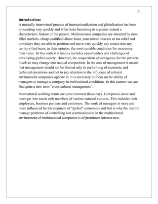 6
Introduction:
A mutually intertwined process of internationalization and globalization has been
proceeding very quickly and it has been becoming to a greater extend a
characteristic feature of the present. Multinational companies are attracted by non-
filled markets, cheap qualified labour force, convenient location or tax relief and
nowadays they are able to position and move very quickly any source into any
territory that bears, in their opinion, the most suitable conditions for increasing
their value. In this context it mainly includes opportunities and challenges of
developing global society. However, the cooperation advantageous for the partners
involved may change into mutual competition. In the area of management it means
that management should not be limited only to performing of economic and
technical operations and not to pay attention to the influence of cultural
environment companies operate in. It is necessary to focus on the ability of
managers to manage a company in multicultural conditions. In this context we can
find quite a new term ―cross cultural management―.
International working teams are quite common these days. Companies more and
more get into touch with members of various national cultures. This includes their
employees, business partners and customers. The work of managers is more and
more influenced by development of ―global― economics and that is why the need to
manage problems of controlling and communication in the multicultural
environment of multinational companies is of prominent interest now.
 