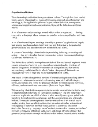 9
Organisational Culture :
There is no single definition for organizational culture. The topic has been studied
from a variety of perspectives ranging from disciplines such as anthropology and
sociology, to the applied disciplines of organizational behavior, management
science, and organizational communication. Some of the definitions are listed
below:
A set of common understandings around which action is organized, . . . finding
expression in language whose nuances are peculiar to the group (Becker and Geer
1960).
A set of understandings or meanings shared by a group of people that are largely
tacit among members and are clearly relevant and distinctive to the particular
group which are also passed on to new members (Louis 1980).
A system of knowledge, of standards for perceiving, believing, evaluating and
acting . . . that serve to relate human communities to their environmental settings
(Allaire and Firsirotu 1984).
The deeper level of basic assumptions and beliefs that are: learned responses to the
group's problems of survival in its external environment and its problems of
internal integration; are shared by members of an organization; that operate
unconsciously; and that define in a basic "taken -for-granted" fashion in an
organization's view of itself and its environment (Schein 1988).
Any social system arising from a network of shared ideologies consisting of two
components: substance-the networks of meaning associated with ideologies,
norms, and values; and forms-the practices whereby the meanings are expressed,
affirmed, and communicated to members (Trice and Beyer 1984).
This sampling of definitions represents the two major camps that exist in the study
of organizational culture and its "application strategies." The first camp views
culture as implicit in social life. Culture is what naturally emerges as individuals
transform themselves into social groups as tribes, communities, and ultimately,
nations. The second camp represents the view that culture is an explicit social
product arising from social interaction either as an intentional or unintentional
consequence of behavior. In other words, culture is comprised of distinct
observable forms (e.g., language, use of symbols, ceremonies, customs, methods of
problem solving, use of tools or technology, and design of work settings) that
groups of people create through social interaction and use to confront the broader
 