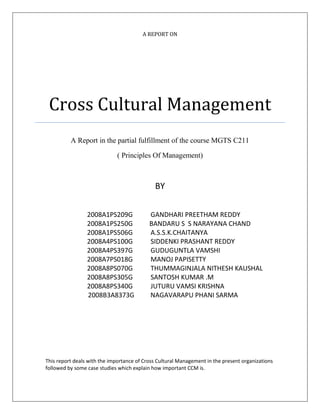 A REPORT ON
Cross Cultural Management
A Report in the partial fulfillment of the course MGTS C211
( Principles Of Management)
BY
2008A1PS209G GANDHARI PREETHAM REDDY
2008A1PS250G BANDARU S S NARAYANA CHAND
2008A1PS506G A.S.S.K.CHAITANYA
2008A4PS100G SIDDENKI PRASHANT REDDY
2008A4PS397G GUDUGUNTLA VAMSHI
2008A7PS018G MANOJ PAPISETTY
2008A8PS070G THUMMAGINJALA NITHESH KAUSHAL
2008A8PS305G SANTOSH KUMAR .M
2008A8PS340G JUTURU VAMSI KRISHNA
2008B3A8373G NAGAVARAPU PHANI SARMA
This report deals with the importance of Cross Cultural Management in the present organizations
followed by some case studies which explain how important CCM is.
 