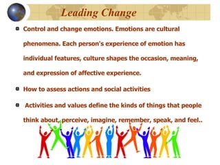 Leading Change   Control and change emotions. Emotions are cultural phenomena. Each person's experience of emotion has individual features, culture shapes the occasion, meaning, and expression of affective experience.   How to assess actions and social activities  Activities and values define the kinds of things that people think about, perceive, imagine, remember, speak, and feel..   