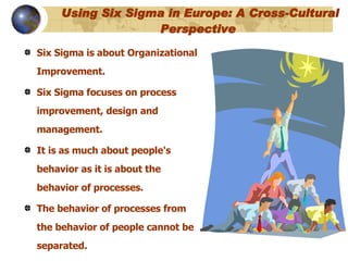   Using Six Sigma in Europe: A Cross-Cultural Perspective   Six Sigma is about Organizational Improvement.  Six Sigma focuses on process improvement, design and management.  It is as much about people's behavior as it is about the behavior of processes.  The behavior of processes from the behavior of people cannot be separated.  