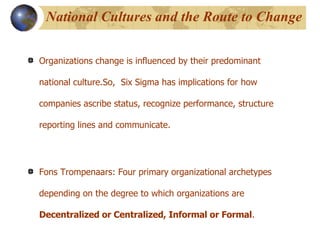 National Cultures and the Route to Change Organizations change is influenced by their predominant national culture.So,  Six Sigma has implications for how companies ascribe status, recognize performance, structure reporting lines and communicate.  Fons Trompenaars: Four primary organizational archetypes depending on the degree to which organizations are  Decentralized or Centralized, Informal or Formal .  
