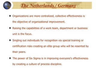 The Netherlands / Germany Organizations are more centralized, collective effectiveness is the objective of organizational improvement.  Raising the capabilities of a work team, department or business unit is the focus. Singling out individuals for recognition via special training or certification risks creating an elite group who will be resented by their peers.  The power of Six Sigma is in improving everyone's effectiveness by creating a culture of process discipline.  