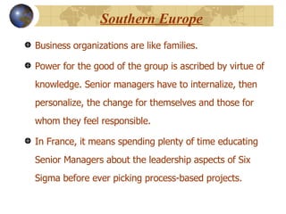 Southern Europe Business organizations are like families. Power for the good of the group is ascribed by virtue of knowledge. Senior managers have to internalize, then personalize, the change for themselves and those for whom they feel responsible.  In France, it means spending plenty of time educating Senior Managers about the leadership aspects of Six Sigma before ever picking process-based projects.  