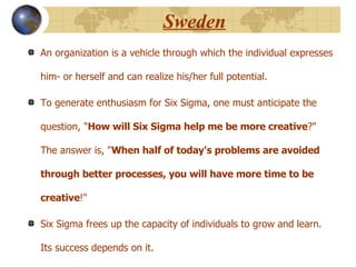 Sweden An organization is a vehicle through which the individual expresses him- or herself and can realize his/her full potential.  To generate enthusiasm for Six Sigma, one must anticipate the question, " How will Six Sigma help me be more creative ?" The answer is, " When half of today's problems are avoided through better processes, you will have more time to be creative !"  Six Sigma frees up the capacity of individuals to grow and learn. Its success depends on it. 