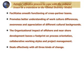 Infosys’ effective process to cope with the cultural issues in a transition to the Global Delivery Model. Facilitates smooth functioning of cross-partner teams.  Promotes better understanding of work culture differences, awareness and appreciation of different cultural backgrounds.  The Organizational impact of offshore and near shore development leaves a footprint on process orientation, collaborative working styles and project management.  Deals effectively with all three kinds of change.  