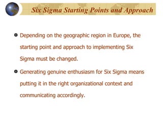 Six Sigma Starting Points and Approach  Depending on the geographic region in Europe, the starting point and approach to implementing Six Sigma must be changed. Generating genuine enthusiasm for Six Sigma means putting it in the right organizational context and communicating accordingly.  