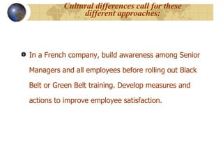 Cultural differences call for these different approaches: In a French company, build awareness among Senior Managers and all employees before rolling out Black Belt or Green Belt training. Develop measures and actions to improve employee satisfaction.  