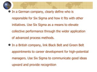 In a German company, clearly define who is responsible for Six Sigma and how it fits with other initiatives. Use Six Sigma as a means to elevate collective performance through the wider application of advanced process methods.  In a British company, link Black Belt and Green Belt appointments to career development for high-potential managers. Use Six Sigma to communicate good ideas upward and provide recognition 