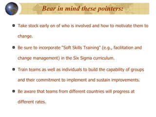Bear in mind these pointers: Take stock early on of who is involved and how to motivate them to change.  Be sure to incorporate “Soft Skills Training" (e.g., facilitation and change management) in the Six Sigma curriculum.  Train teams as well as individuals to build the capability of groups and their commitment to implement and sustain improvements.  Be aware that teams from different countries will progress at different rates. 