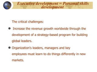 Executive development = Personal skills development   The critical challenges:  Increase the revenue growth worldwide through the development of a strategy-based program for building global leaders. Organization's leaders, managers and key employees must learn to do things differently in new markets. 