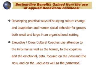 Bottom-line Benefits Gained from the use of Applied Behavioral Sciences: Developing practical ways of studying culture change and adaptation and human social behavior for groups both small and large in an organizational setting. Executive / Cross Cultural Coaches pay attention to the informal as well as the formal, to the cognitive and the emotional, data  focused on the  here  and the  now , and on the  unique  as well as the  patterned .   