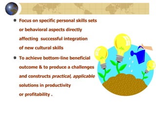 Focus on specific personal skills sets or behavioral aspects directly affecting  successful integration of new cultural skills   To achieve  bottom-line beneficial outcome & to produce a  challenges and constructs  practical, applicable  solutions   in productivity or profitability . 
