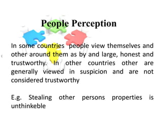 People Perception
In some countries people view themselves and
other around them as by and large, honest and
trustworthy. In other countries other are
generally viewed in suspicion and are not
considered trustworthy
E.g. Stealing other persons properties is
unthinkeble
 