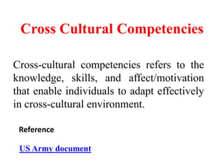 Cross Cultural Competencies
Cross-cultural competencies refers to the
knowledge, skills, and affect/motivation
that enable individuals to adapt effectively
in cross-cultural environment.
US Army document
Reference
 