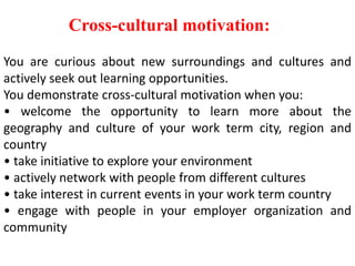 Cross-cultural motivation:
You are curious about new surroundings and cultures and
actively seek out learning opportunities.
You demonstrate cross-cultural motivation when you:
• welcome the opportunity to learn more about the
geography and culture of your work term city, region and
country
• take initiative to explore your environment
• actively network with people from different cultures
• take interest in current events in your work term country
• engage with people in your employer organization and
community
 