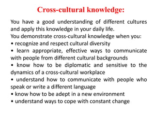Cross-cultural knowledge:
You have a good understanding of different cultures
and apply this knowledge in your daily life.
You demonstrate cross-cultural knowledge when you:
• recognize and respect cultural diversity
• learn appropriate, effective ways to communicate
with people from different cultural backgrounds
• know how to be diplomatic and sensitive to the
dynamics of a cross-cultural workplace
• understand how to communicate with people who
speak or write a different language
• know how to be adept in a new environment
• understand ways to cope with constant change
 