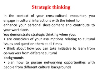 Strategic thinking
In the context of your cross-cultural encounter, you
engage in cultural interactions with the intent to
enhance your personal development and contribute to
your workplace.
You demonstrate strategic thinking when you:
• are conscious of your assumptions relating to cultural
issues and question them at all times
• think about how you can take initiative to learn from
co-workers from different cultural
backgrounds
• plan how to pursue networking opportunities with
people from different cultural backgrounds
 