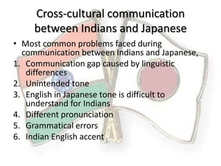 Cross-cultural communication
     between Indians and Japanese
• Most common problems faced during
  communication between Indians and Japanese,
1. Communication gap caused by linguistic
   differences
2. Unintended tone
3. English in Japanese tone is difficult to
   understand for Indians
4. Different pronunciation
5. Grammatical errors
6. Indian English accent
 