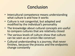 Conclusion
• Intercultural competence means understanding
  what culture is and how it works
• Culture is not congenital, but adapted and
  modified by the individual’s personality
• The knowledge about cultural concepts are useful
  to compare cultures that are relatively closed
• The various levels of culture show that culture
  can be seen as an onion-like construct
• Cultural understanding is a journey, that never
  finishes, because the process and the endpoints
  change constantly
 