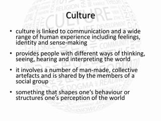 Culture
• culture is linked to communication and a wide
  range of human experience including feelings,
  identity and sense-making
• provides people with different ways of thinking,
  seeing, hearing and interpreting the world
• it involves a number of man-made, collective
  artefacts and is shared by the members of a
  social group
• something that shapes one‘s behaviour or
  structures one′s perception of the world
 