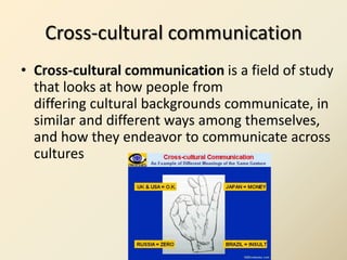 Cross-cultural communication
• Cross-cultural communication is a field of study
  that looks at how people from
  differing cultural backgrounds communicate, in
  similar and different ways among themselves,
  and how they endeavor to communicate across
  cultures
 
