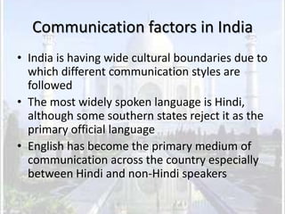 Communication factors in India
• India is having wide cultural boundaries due to
  which different communication styles are
  followed
• The most widely spoken language is Hindi,
  although some southern states reject it as the
  primary official language
• English has become the primary medium of
  communication across the country especially
  between Hindi and non-Hindi speakers
 