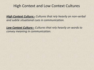 High Context and Low Context Cultures
High Context Culture:- Cultures that rely heavily on non-verbal
and subtle situational cues in communication.
Low Context Culture:- Cultures that rely heavily on words to
convey meaning in communication.
 