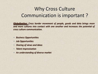 Why Cross Culture
Communication is important ?
◦ Business Opportunities
◦ Job Opportunities
◦ Sharing of views and ideas
◦ Talent improvisation
◦ An understanding of diverse market
Globalization: Cross border movement of people, goods and data brings more
and more cultures into contact with one another and increases the potential of
cross culture communication.
 