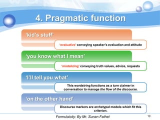 4. Pragmatic function
„kid‟s stuff‟
                  „evaluative‟ conveying speaker‟s evaluation and attitude


„you know what I mean‟
                   „modalizing‟ conveying truth values, advice, requests


„I‟ll tell you what‟
                      This wordstring functions as a turn claimer in
                    conversation to manage the flow of the discourse.


„on the other hand‟
                  Discourse markers are archetypal models which fit this
                                        criterion.
                Formulaicity: By Mr. Sunan Fathet                            10
 