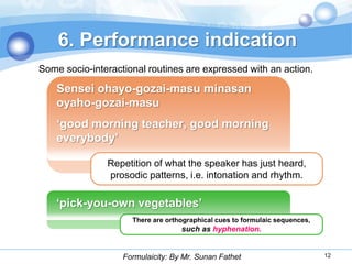 6. Performance indication
Some socio-interactional routines are expressed with an action.

    Sensei ohayo-gozai-masu minasan
    oyaho-gozai-masu
    „good morning teacher, good morning
    everybody‟

               Repetition of what the speaker has just heard,
               prosodic patterns, i.e. intonation and rhythm.

    „pick-you-own vegetables‟
                     There are orthographical cues to formulaic sequences,
                                   such as hyphenation.


                   Formulaicity: By Mr. Sunan Fathet                         12
 