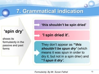 7. Grammatical indication

                            „this shouldn‟t be spin dried‟

 „spin dry‟
                             „I spin dried it‟.
shows its
formulaicity in the
passive and past            They don’t appear as *‘this
forms                       shouldn’t be spun dry’ (which
                            means it was spun in order to
                            dry it, but not in a spin drier) and
                            *‘I spun it dry’.


                      Formulaicity: By Mr. Sunan Fathet            13
 