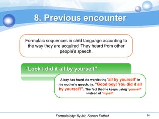 8. Previous encounter

Formulaic sequences in child language according to
 the way they are acquired. They heard from other
                 people’s speech.



“Look I did it all by yourself”
                 A boy has heard the wordstring „all
                                                   by yourself‟ in
                his mother‟s speech, i.e. “Good boy! You did it all
                by yourself!”. The fact that he keeps using „yourself‟
                                  instead of „myself‟




              Formulaicity: By Mr. Sunan Fathet                          14
 