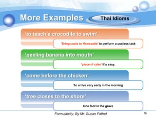 More Examples                                Thai Idioms


 „to teach a crocodile to swim‟
                 „Bring coals to Newcastle‟ to perform a useless task


 „peeling banana into mouth‟
                               „piece of cake‟ It‟s easy.


 „come before the chicken‟
                         To arrive very early in the morning


 „tree closes to the shore‟
                                One foot in the grave

             Formulaicity: By Mr. Sunan Fathet                          16
 