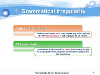 1. Grammatical irregularity

„rain cats and dogs‟
              The intransitive verb „rain‟ doesn‟t take any object NP and
                the NP „cats and dogs‟ is not employed as an adverb.



„if I were you‟
              contains the subjunctive form „were‟ which many people
              no longer produce in novel constructions but only use in
                                  this wordstring.




             Formulaicity: By Mr. Sunan Fathet                              6
 