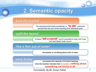 2. Semantic opacity
„kick the bucket‟
                 The meaning of the whole wordstring, i.e.    „to die‟ cannot be
                   derived from the sum of the meaning of its individual parts.


„spill the beans‟
                It means   „tell a secret‟ and it is possible to map „spill‟ onto
                                    „tell‟ and „beans‟ onto „secret‟


„like a fish out of water‟
                           the speaker is not talking about a fish or water.



„very funny‟               can express the opposite of its literal meaning,
                when the situation indicates that the speaker is talking       about
                               something not funny at all.
               Formulaicity: By Mr. Sunan Fathet                                       7
 