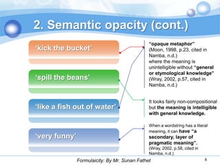 2. Semantic opacity (cont.)
                                               “opaque metaphor”
„kick the bucket‟                              (Moon, 1998, p.23, cited in
                                               Namba, n.d.)
                                               where the meaning is
                                               unintelligible without “general
                                               or etymological knowledge”
„spill the beans‟                              (Wray, 2002, p.57, cited in
                                               Namba, n.d.)


                                               It looks fairly non-compositional
„like a fish out of water‟                     but the meaning is intelligible
                                               with general knowledge.

                                               When a wordstring has a literal
                                               meaning, it can have “a
„very funny‟                                   secondary, layer of
                                               pragmatic meaning”.
                                               (Wray, 2002, p.58, cited in
                                               Namba, n.d.)
               Formulaicity: By Mr. Sunan Fathet                             8
 