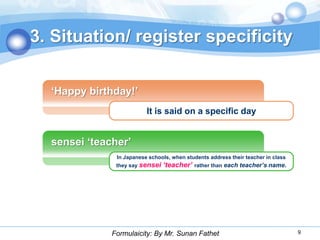 3. Situation/ register specificity

  „Happy birthday!‟
                          It is said on a specific day


  sensei „teacher‟
               In Japanese schools, when students address their teacher in class
               they say sensei   ‘teacher’   rather than each teacher’s name.




              Formulaicity: By Mr. Sunan Fathet                                    9
 
