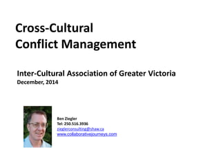 Cross-Cultural
Conflict Management
Inter-Cultural Association of Greater Victoria
December, 2014
Ben Ziegler
Tel: 250.516.3936
zieglerconsulting@shaw.ca
www.collaborativejourneys.com
 
