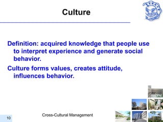 Culture


Definition: acquired knowledge that people use
 to interpret experience and generate social
 behavior.
Culture forms values, creates attitude,
 influences behavior.




           Cross-Cultural Management
10
 