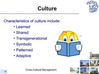 Culture

Characteristics of culture include:
     • Learned
      • Shared
      • Transgenerational
      • Symbolic
      • Patterned
      • Adaptive


             Cross-Cultural Management
12
 