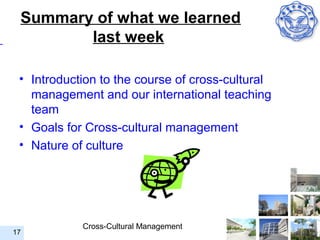 Summary of what we learned
        last week

 • Introduction to the course of cross-cultural
   management and our international teaching
   team
 • Goals for Cross-cultural management
 • Nature of culture




            Cross-Cultural Management
17
 