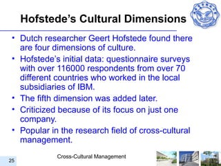 Hofstede’s Cultural Dimensions
 • Dutch researcher Geert Hofstede found there
   are four dimensions of culture.
 • Hofstede’s initial data: questionnaire surveys
   with over 116000 respondents from over 70
   different countries who worked in the local
   subsidiaries of IBM.
 • The fifth dimension was added later.
 • Criticized because of its focus on just one
   company.
 • Popular in the research field of cross-cultural
   management.
             Cross-Cultural Management
25
 