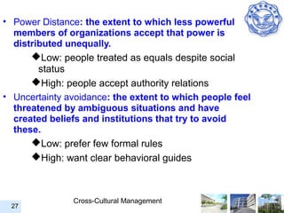 • Power Distance: the extent to which less powerful
  members of organizations accept that power is
  distributed unequally.
      Low: people treated as equals despite social
        status
      High: people accept authority relations
• Uncertainty avoidance: the extent to which people feel
  threatened by ambiguous situations and have
  created beliefs and institutions that try to avoid
  these.
      Low: prefer few formal rules
      High: want clear behavioral guides



               Cross-Cultural Management
 27
 