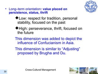• Long–term orientation: value placed on
   persistence, status, thrift
       Low: respect for tradition, personal
        stability, focused on the past
       High: perseverance, thrift, focused on
        the future
       This dimension was added to depict the
        influence of Confucianism in Asia.
       This dimension is similar to “Adjusting”
        proposed by Brugha and Du.



             Cross-Cultural Management
30
 
