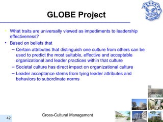 GLOBE Project
• What traits are universally viewed as impediments to leadership
  effectiveness?
• Based on beliefs that
   – Certain attributes that distinguish one culture from others can be
     used to predict the most suitable, effective and acceptable
     organizational and leader practices within that culture
   – Societal culture has direct impact on organizational culture
   – Leader acceptance stems from tying leader attributes and
     behaviors to subordinate norms




                  Cross-Cultural Management
42
 