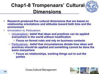 Chap1-8 Trompenaars’ Cultural
                Dimensions
•    Research produced five cultural dimensions that are based on
     relationship orientations and attitudes toward both time and the
     environment
•    Universalism vs. Particularism
      – Universalism - belief that ideas and practices can be applied
        everywhere in the world without modification
         • Focus on formal rules and rely on business contacts
      – Particularism - belief that circumstances dictate how ideas and
        practices should be applied and something cannot be done the
        same everywhere
         • Focus on relationships, working things out to suit the
           parties



                     Cross-Cultural Management
44
 