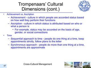 Trompenaars’ Cultural
                Dimensions (cont.)
•    Achievement vs. Ascription
      – Achievement - culture in which people are accorded status based
        on how well they perform their functions
      – Ascription - culture in which status is attributed based on who or
        what a person is
         • For example, status may be accorded on the basis of age,
           gender, or social connections
•    Time
      – Sequential approach to time - people do one thing at a time, keep
        appointments strictly, follow plans to the letter
      – Synchronous approach - people do more than one thing at a time,
        appointments are approximate




                     Cross-Cultural Management
47
 